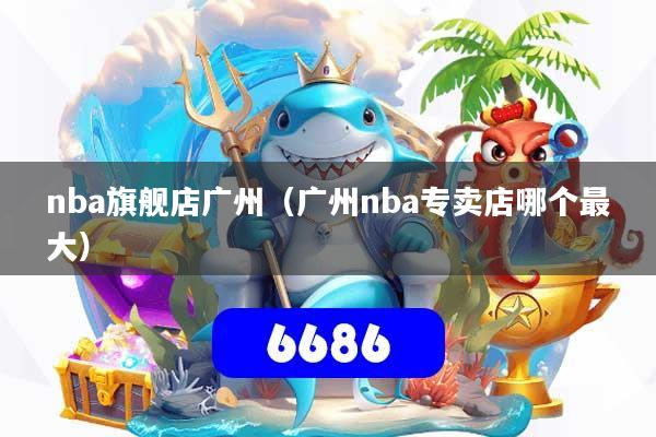 nba旗舰店广州（广州nba专卖店哪个最大）