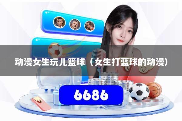 动漫女生玩儿篮球（女生打蓝球的动漫）