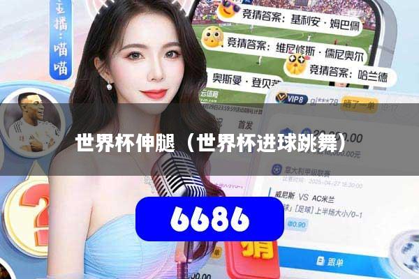 世界杯伸腿(世界杯进球跳舞)